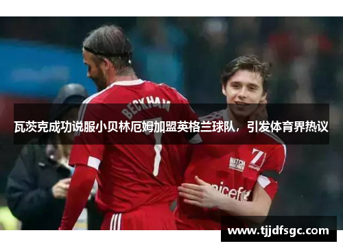 瓦茨克成功说服小贝林厄姆加盟英格兰球队，引发体育界热议