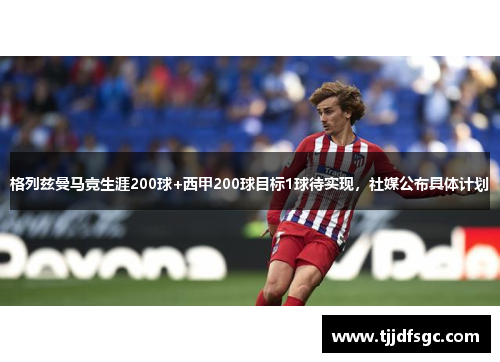 格列兹曼马竞生涯200球+西甲200球目标1球待实现，社媒公布具体计划